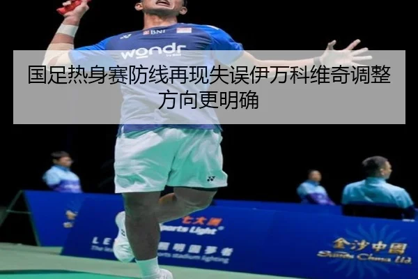 国足热身赛防线再现失误伊万科维奇调整方向更明确